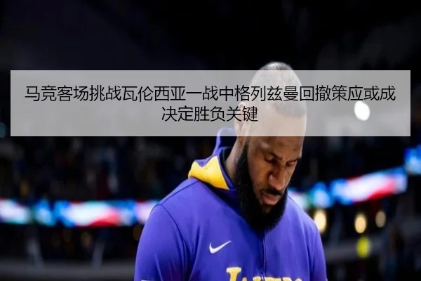 马竞客场挑战瓦伦西亚一战中格列兹曼回撤策应或成决定胜负关键