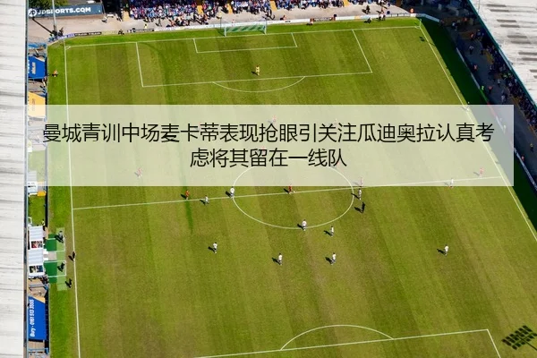曼城青训中场麦卡蒂表现抢眼引关注瓜迪奥拉认真考虑将其留在一线队